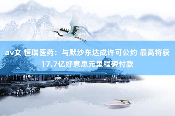 av女 恒瑞医药：与默沙东达成许可公约 最高将获17.7亿好意思元里程碑付款