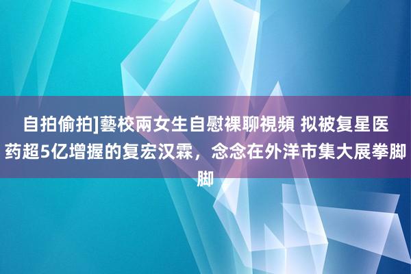 自拍偷拍]藝校兩女生自慰裸聊視頻 拟被复星医药超5亿增握的复宏汉霖，念念在外洋市集大展拳脚