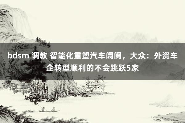 bdsm 调教 智能化重塑汽车阛阓，大众：外资车企转型顺利的不会跳跃5家