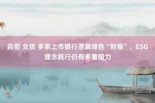 自慰 女孩 多家上市银行泄漏绿色“财报”，ESG理念践行仍有多重阻力