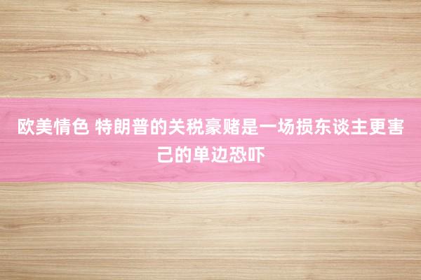欧美情色 特朗普的关税豪赌是一场损东谈主更害己的单边恐吓