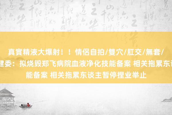 真實精液大爆射！！情侶自拍/雙穴/肛交/無套/大量噴精 郑州卫健委：拟烧毁郑飞病院血液净化技能备案 相关拖累东谈主暂停捏业举止