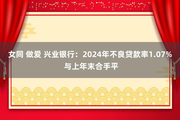 女同 做爱 兴业银行：2024年不良贷款率1.07% 与上年末合手平