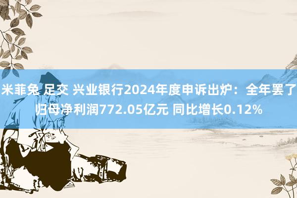 米菲兔 足交 兴业银行2024年度申诉出炉：全年罢了归母净利润772.05亿元 同比增长0.12%