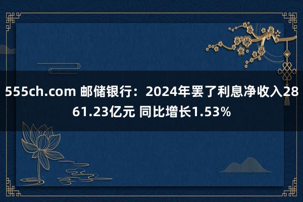 555ch.com 邮储银行：2024年罢了利息净收入2861.23亿元 同比增长1.53%
