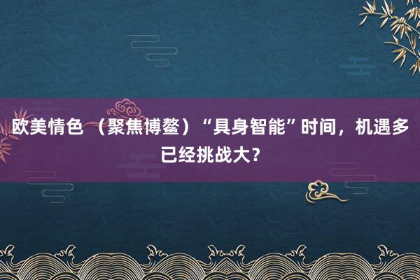 欧美情色 （聚焦博鳌）“具身智能”时间，机遇多已经挑战大？