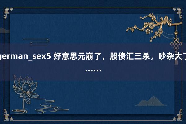 german_sex5 好意思元崩了，股债汇三杀，吵杂大了......