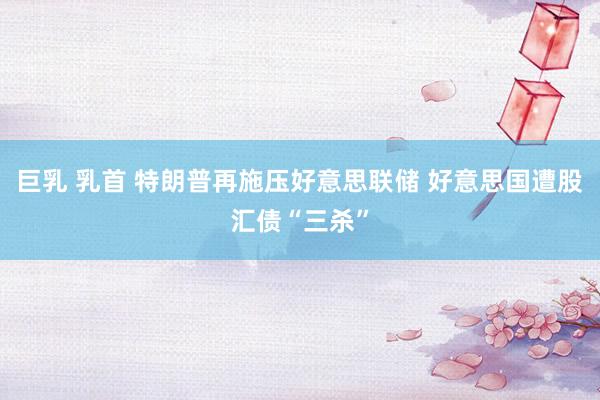 巨乳 乳首 特朗普再施压好意思联储 好意思国遭股汇债“三杀”