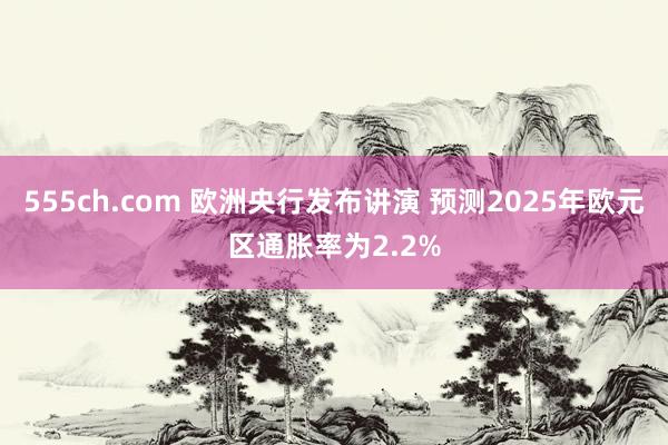 555ch.com 欧洲央行发布讲演 预测2025年欧元区通胀率为2.2%