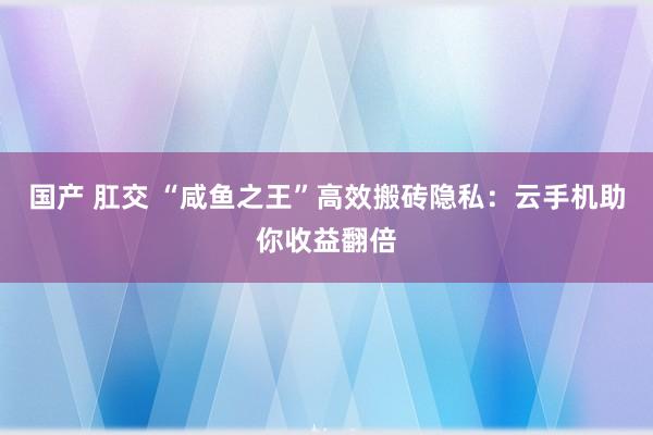 国产 肛交 “咸鱼之王”高效搬砖隐私：云手机助你收益翻倍