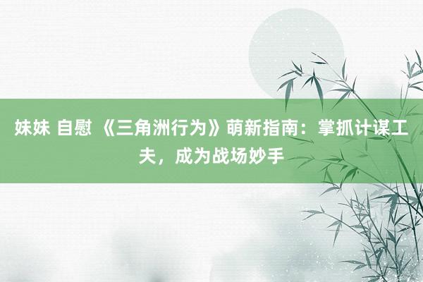 妹妹 自慰 《三角洲行为》萌新指南：掌抓计谋工夫，成为战场妙手