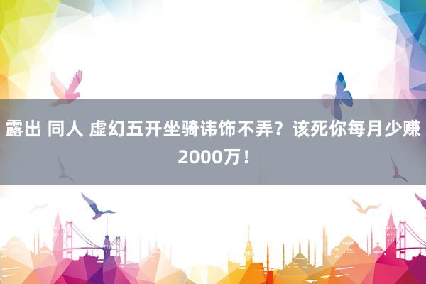 露出 同人 虚幻五开坐骑讳饰不弄？该死你每月少赚2000万！