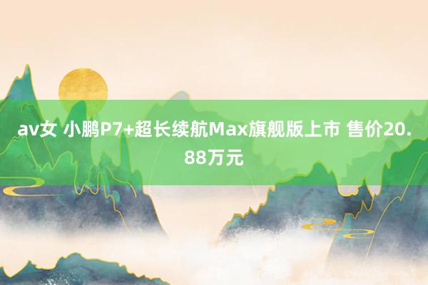 av女 小鹏P7+超长续航Max旗舰版上市 售价20.88万元