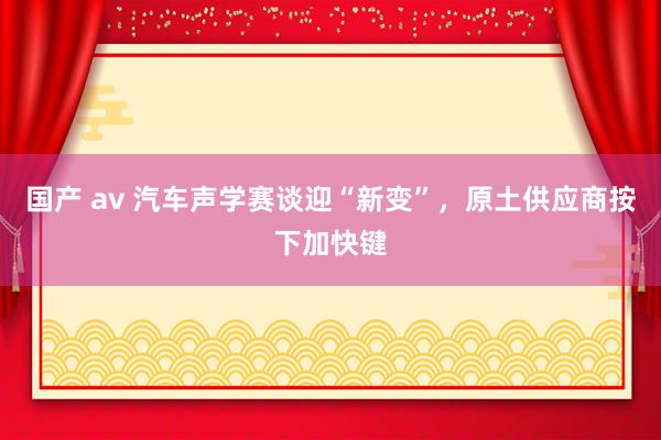 国产 av 汽车声学赛谈迎“新变”，原土供应商按下加快键