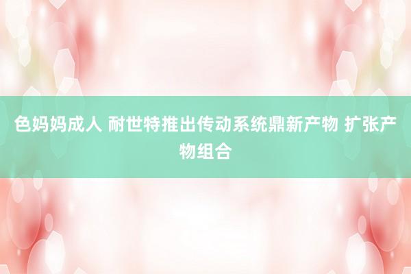 色妈妈成人 耐世特推出传动系统鼎新产物 扩张产物组合