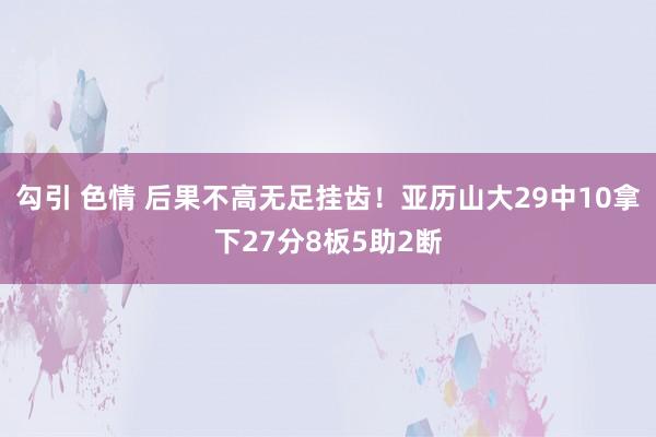 勾引 色情 后果不高无足挂齿！亚历山大29中10拿下27分8板5助2断