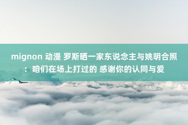 mignon 动漫 罗斯晒一家东说念主与姚明合照：咱们在场上打过的 感谢你的认同与爱