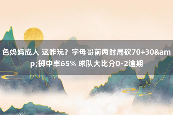 色妈妈成人 这咋玩？字母哥前两时局砍70+30&掷中率65% 球队大比分0-2逾期