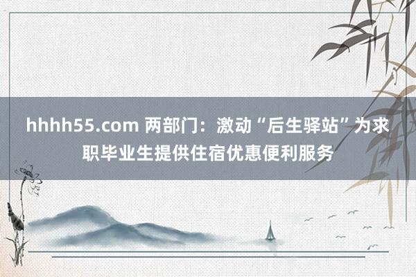 hhhh55.com 两部门：激动“后生驿站”为求职毕业生提供住宿优惠便利服务