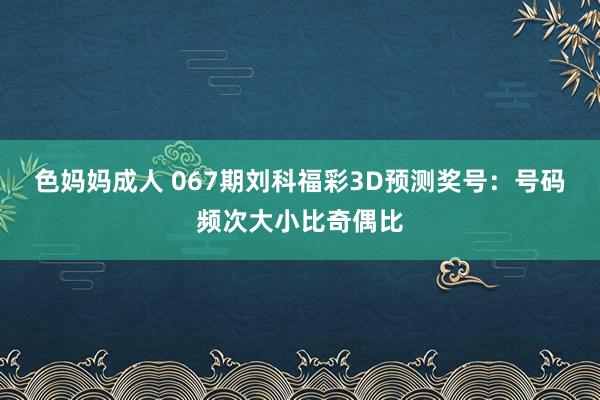 色妈妈成人 067期刘科福彩3D预测奖号：号码频次大小比奇偶比