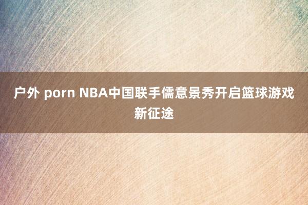 户外 porn NBA中国联手儒意景秀开启篮球游戏新征途