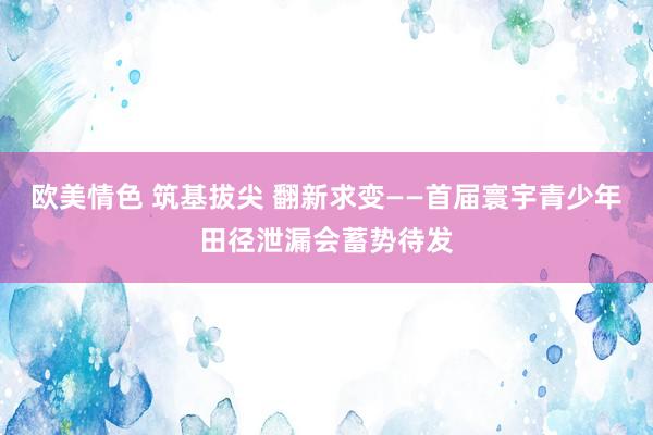 欧美情色 筑基拔尖 翻新求变——首届寰宇青少年田径泄漏会蓄势待发