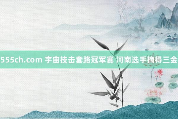 555ch.com 宇宙技击套路冠军赛 河南选手摘得三金