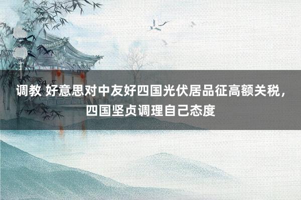 调教 好意思对中友好四国光伏居品征高额关税，四国坚贞调理自己态度