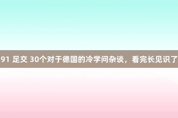 91 足交 30个对于德国的冷学问杂谈，看完长见识了