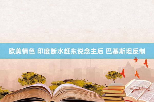 欧美情色 印度断水赶东说念主后 巴基斯坦反制