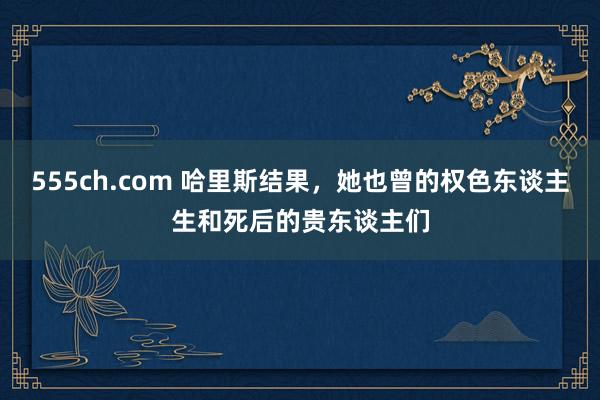 555ch.com 哈里斯结果，她也曾的权色东谈主生和死后的贵东谈主们