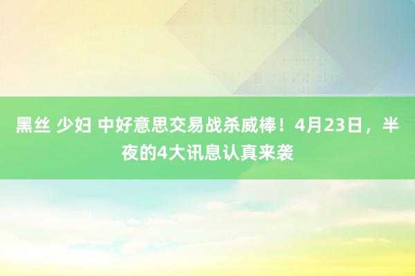 黑丝 少妇 中好意思交易战杀威棒！4月23日，半夜的4大讯息认真来袭