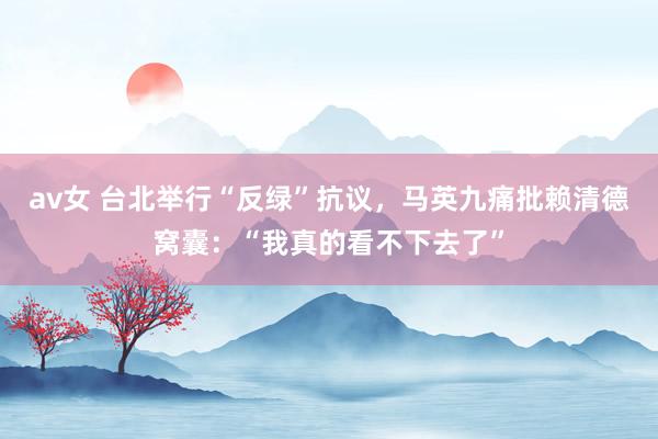 av女 台北举行“反绿”抗议，马英九痛批赖清德窝囊：“我真的看不下去了”