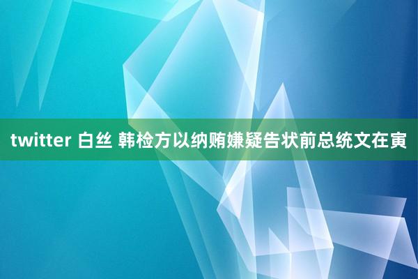 twitter 白丝 韩检方以纳贿嫌疑告状前总统文在寅