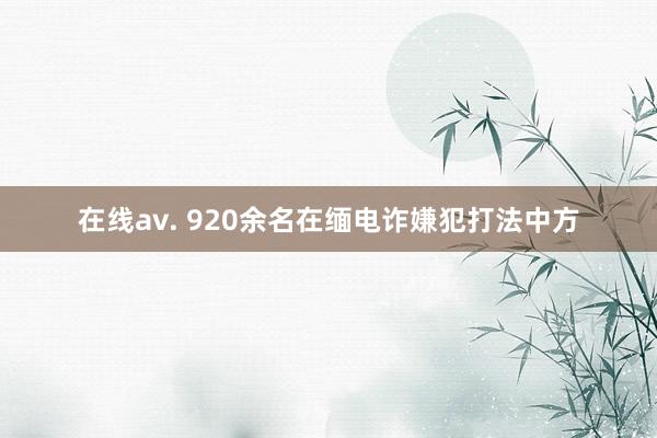 在线av. 920余名在缅电诈嫌犯打法中方
